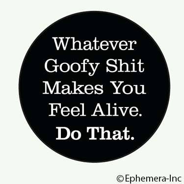 Button-Whatever goofy shit makes you feel alive. Do that.